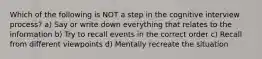 Which of the following is NOT a step in the cognitive interview process? a) Say or write down everything that relates to the information b) Try to recall events in the correct order c) Recall from different viewpoints d) Mentally recreate the situation