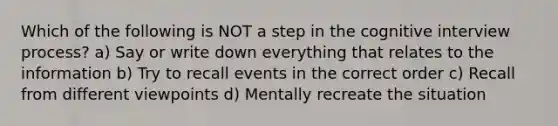 Which of the following is NOT a step in the cognitive interview process? a) Say or write down everything that relates to the information b) Try to recall events in the correct order c) Recall from different viewpoints d) Mentally recreate the situation