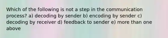 Which of the following is not a step in the communication process? a) decoding by sender b) encoding by sender c) decoding by receiver d) feedback to sender e) more than one above