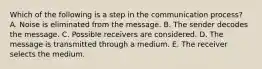 Which of the following is a step in the communication process? A. Noise is eliminated from the message. B. The sender decodes the message. C. Possible receivers are considered. D. The message is transmitted through a medium. E. The receiver selects the medium.