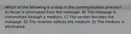 Which of the following is a step in the communication process? A) Noise is eliminated from the message. B) The message is transmitted through a medium. C) The sender decodes the message. D) The receiver selects the medium. E) The medium is eliminated.