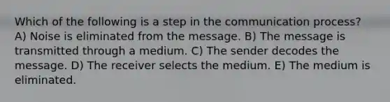 Which of the following is a step in <a href='https://www.questionai.com/knowledge/kTysIo37id-the-communication-process' class='anchor-knowledge'>the communication process</a>? A) Noise is eliminated from the message. B) The message is transmitted through a medium. C) The sender decodes the message. D) The receiver selects the medium. E) The medium is eliminated.