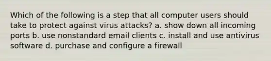 Which of the following is a step that all computer users should take to protect against virus attacks? a. show down all incoming ports b. use nonstandard email clients c. install and use antivirus software d. purchase and configure a firewall