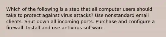 Which of the following is a step that all computer users should take to protect against virus attacks? Use nonstandard email clients. Shut down all incoming ports. Purchase and configure a firewall. Install and use antivirus software.