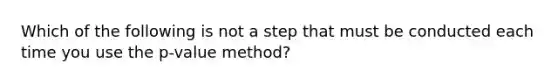 Which of the following is not a step that must be conducted each time you use the p-value method?