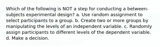 Which of the following is NOT a step for conducting a between-subjects experimental design? a. Use random assignment to select participants to a group. b. Create two or more groups by manipulating the levels of an independent variable. c. Randomly assign participants to different levels of the dependent variable. d. Make a decision.