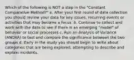 Which of the following is NOT a step in the "Constant Comparative Method?" a. After your first round of data collection you should review your data for key issues, recurring events or activities that may become a focus. b. Continue to collect and work with the data to see if there is an emerging "model" of behavior or social processes c. Run an Analysis of Variance (ANOVA) to test and compare the significance between the two groups d. Early in the study you should begin to write about categories that are being explored, attempting to describe and explain incidents.