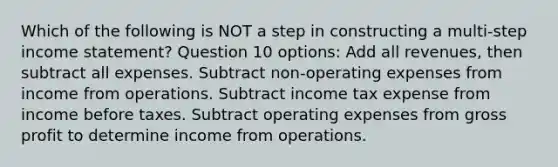 Which of the following is NOT a step in constructing a multi-step income statement? Question 10 options: Add all revenues, then subtract all expenses. Subtract non-operating expenses from income from operations. Subtract income tax expense from income before taxes. Subtract operating expenses from gross profit to determine income from operations.