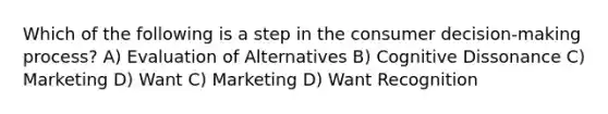 Which of the following is a step in the consumer decision-making process? A) Evaluation of Alternatives B) Cognitive Dissonance C) Marketing D) Want C) Marketing D) Want Recognition