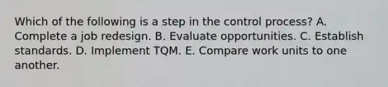 Which of the following is a step in the control process? A. Complete a job redesign. B. Evaluate opportunities. C. Establish standards. D. Implement TQM. E. Compare work units to one another.