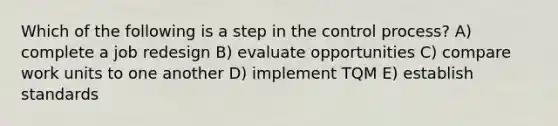 Which of the following is a step in the control process? A) complete a job redesign B) evaluate opportunities C) compare work units to one another D) implement TQM E) establish standards