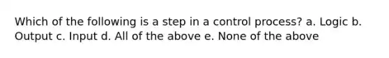 Which of the following is a step in a control process? a. Logic b. Output c. Input d. All of the above e. None of the above