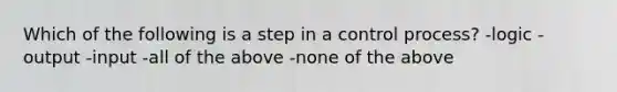 Which of the following is a step in a control process? -logic -output -input -all of the above -none of the above