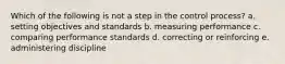 Which of the following is not a step in the control process? a. setting objectives and standards b. measuring performance c. comparing performance standards d. correcting or reinforcing e. administering discipline