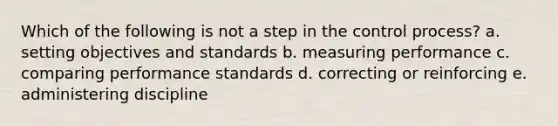 Which of the following is not a step in the control process? a. setting objectives and standards b. measuring performance c. comparing performance standards d. correcting or reinforcing e. administering discipline