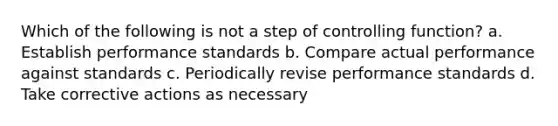 Which of the following is not a step of controlling function? a. Establish performance standards b. Compare actual performance against standards c. Periodically revise performance standards d. Take corrective actions as necessary