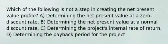 Which of the following is not a step in creating the net present value profile? A) Determining the net present value at a zero-discount rate. B) Determining the net present value at a normal discount rate. C) Determining the project's internal rate of return. D) Determining the payback period for the project