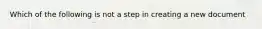 Which of the following is not a step in creating a new document
