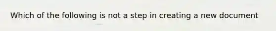 Which of the following is not a step in creating a new document