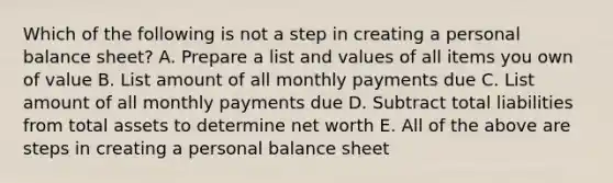 Which of the following is not a step in creating a personal balance sheet? A. Prepare a list and values of all items you own of value B. List amount of all monthly payments due C. List amount of all monthly payments due D. Subtract total liabilities from total assets to determine net worth E. All of the above are steps in creating a personal balance sheet