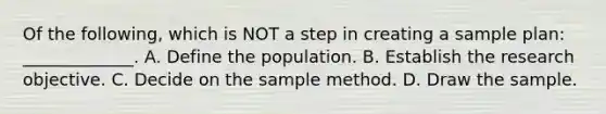 Of the following, which is NOT a step in creating a sample plan: _____________. A. Define the population. B. Establish the research objective. C. Decide on the sample method. D. Draw the sample.