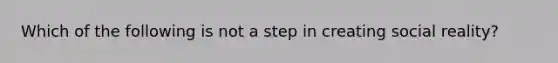 Which of the following is not a step in creating social reality?