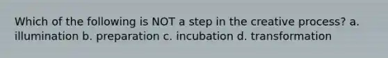 Which of the following is NOT a step in the creative process? a. illumination b. preparation c. incubation d. transformation