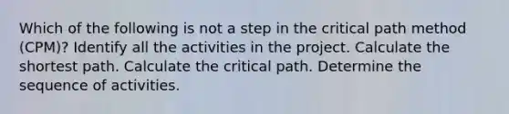 Which of the following is not a step in the critical path method (CPM)? Identify all the activities in the project. Calculate the shortest path. Calculate the critical path. Determine the sequence of activities.