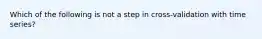 Which of the following is not a step in cross-validation with time series?