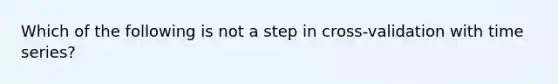 Which of the following is not a step in cross-validation with time series?