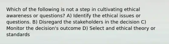 Which of the following is not a step in cultivating ethical awareness or questions? A) Identify the ethical issues or questions. B) Disregard the stakeholders in the decision C) Monitor the decision's outcome D) Select and ethical theory or standards