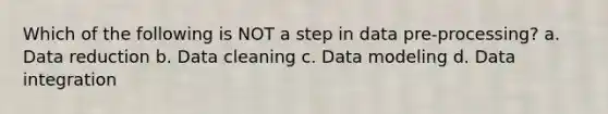 Which of the following is NOT a step in data pre-processing? a. Data reduction b. Data cleaning c. Data modeling d. Data integration