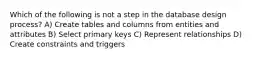 Which of the following is not a step in the database design process? A) Create tables and columns from entities and attributes B) Select primary keys C) Represent relationships D) Create constraints and triggers