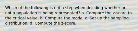 Which of the following is not a step when deciding whether or not a population is being represented? a. Compare the z-score to the critical value. b. Compute the mode. c. Set up the sampling distribution. d. Compute the z-score.