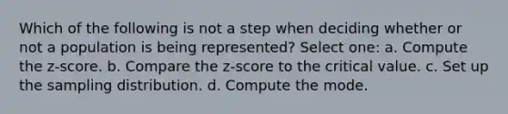 Which of the following is not a step when deciding whether or not a population is being represented? Select one: a. Compute the z-score. b. Compare the z-score to the critical value. c. Set up the sampling distribution. d. Compute the mode.