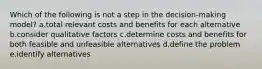 Which of the following is not a step in the decision-making model? a.total relevant costs and benefits for each alternative b.consider qualitative factors c.determine costs and benefits for both feasible and unfeasible alternatives d.define the problem e.identify alternatives