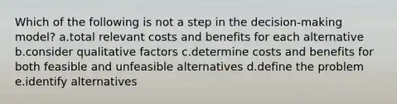 Which of the following is not a step in the decision-making model? a.total relevant costs and benefits for each alternative b.consider qualitative factors c.determine costs and benefits for both feasible and unfeasible alternatives d.define the problem e.identify alternatives