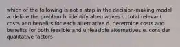 which of the following is not a step in the decision-making model a. define the problem b. identify alternatives c. total relevant costs and benefits for each alternative d. determine costs and benefits for both feasible and unfeasible alternatives e. consider qualitative factors