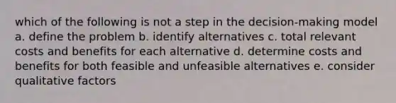 which of the following is not a step in the decision-making model a. define the problem b. identify alternatives c. total relevant costs and benefits for each alternative d. determine costs and benefits for both feasible and unfeasible alternatives e. consider qualitative factors