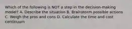 Which of the following is NOT a step in the decision-making model? A. Describe the situation B. Brainstorm possible actions C. Weigh the pros and cons D. Calculate the time and cost continuum