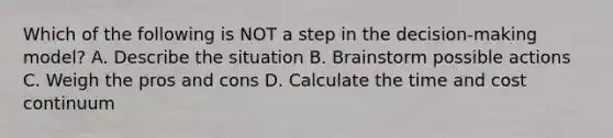 Which of the following is NOT a step in the decision-making model? A. Describe the situation B. Brainstorm possible actions C. Weigh the pros and cons D. Calculate the time and cost continuum