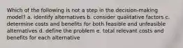 Which of the following is not a step in the decision-making model? a. identify alternatives b. consider qualitative factors c. determine costs and benefits for both feasible and unfeasible alternatives d. define the problem e. total relevant costs and benefits for each alternative