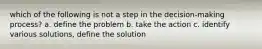 which of the following is not a step in the decision-making process? a. define the problem b. take the action c. identify various solutions, define the solution