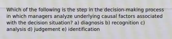 Which of the following is the step in the decision-making process in which managers analyze underlying causal factors associated with the decision situation? a) diagnosis b) recognition c) analysis d) judgement e) identification