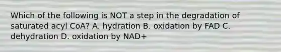 Which of the following is NOT a step in the degradation of saturated acyl CoA? A. hydration B. oxidation by FAD C. dehydration D. oxidation by NAD+