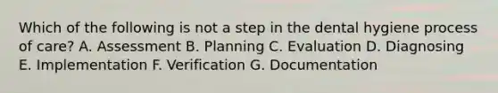 Which of the following is not a step in the dental hygiene process of care? A. Assessment B. Planning C. Evaluation D. Diagnosing E. Implementation F. Verification G. Documentation