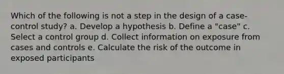 Which of the following is not a step in the design of a case-control study? a. Develop a hypothesis b. Define a "case" c. Select a control group d. Collect information on exposure from cases and controls e. Calculate the risk of the outcome in exposed participants