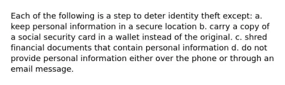 Each of the following is a step to deter identity theft except: a. keep personal information in a secure location b. carry a copy of a social security card in a wallet instead of the original. c. shred financial documents that contain personal information d. do not provide personal information either over the phone or through an email message.