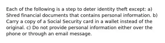 Each of the following is a step to deter identity theft except: a) Shred financial documents that contains personal information. b) Carry a copy of a Social Security card in a wallet instead of the original. c) Do not provide personal information either over the phone or through an email message.