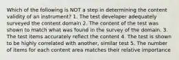 Which of the following is NOT a step in determining the content validity of an instrument? 1. The test developer adequately surveyed the content domain 2. The content of the test was shown to match what was found in the survey of the domain. 3. The test items accurately reflect the content 4. The test is shown to be highly correlated with another, similar test 5. The number of items for each content area matches their relative importance